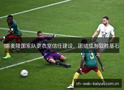 喀麦隆国家队更衣室信任建设,团结成为取胜基石 喀麦隆国家队更衣室信任建设,团结成为取胜基石